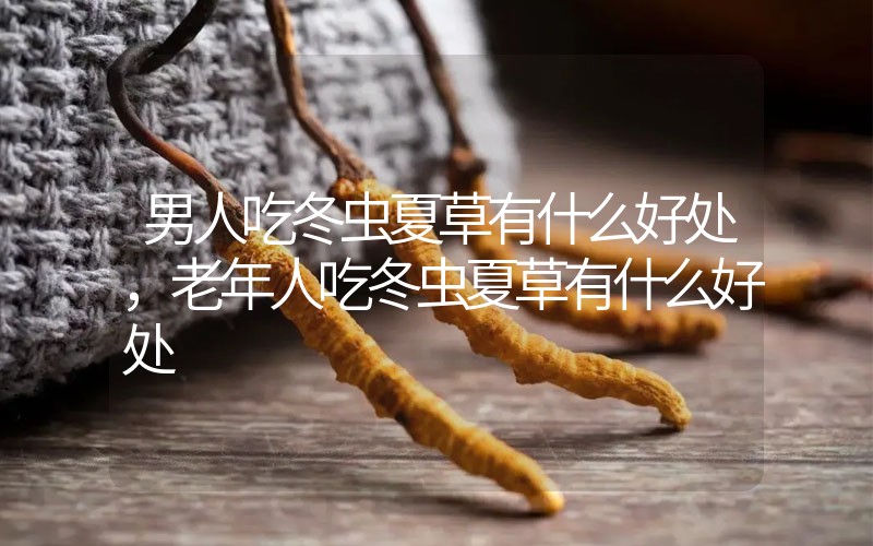 男人吃冬蟲夏草有什么好處，老年人吃冬蟲夏草有什么好處